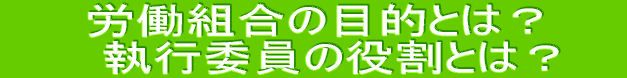 労働組合の目的とは？ 　　執行委員の役割とは？