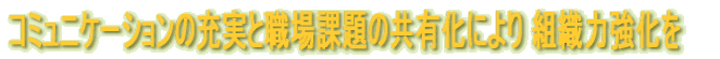 コミュニケーションの充実と職場課題の共有化により 組織力強化を