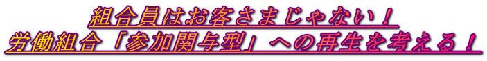 組合員はお客さまじゃない！ 労働組合「参加関与型」への再生を考える！