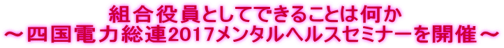  組合役員としてできることは何か ～四国電力総連2017メンタルヘルスセミナーを開催～