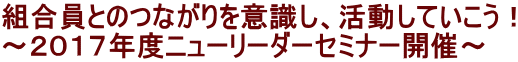 組合員とのつながりを意識し、活動していこう！ ～２０１７年度ニューリーダーセミナー開催～ 