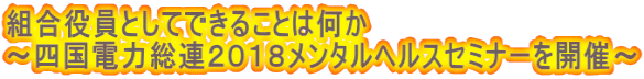 組合役員としてできることは何か ～四国電力総連２０１８メンタルヘルスセミナーを開催～