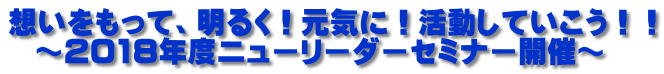 想いをもって、明るく！元気に！活動していこう！！   ～2018年度ニューリーダーセミナー開催～