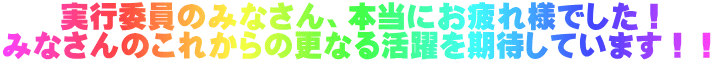 　　実行委員のみなさん、本当にお疲れ様でした！ みなさんのこれからの更なる活躍を期待しています！！