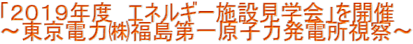 「２０１９年度　エネルギー施設見学会」を開催 ～東京電力㈱福島第一原子力発電所視察～