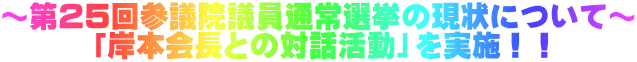 ～第２５回参議院議員通常選挙の現状について～ 　　　「岸本会長との対話活動」を実施！！