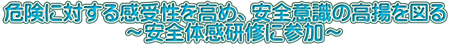 危険に対する感受性を高め、安全意識の高揚を図る 　　　　　　～安全体感研修に参加～