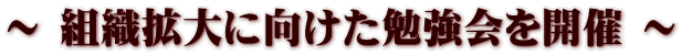 ～ 組織拡大に向けた勉強会を開催 ～