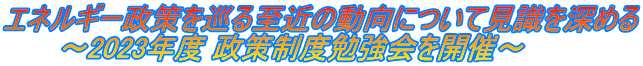 エネルギー政策を巡る至近の動向について見識を深める       ～2023年度 政策制度勉強会を開催～