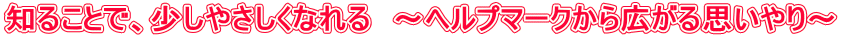知ることで、少しやさしくなれる　～ヘルプマークから広がる思いやり～